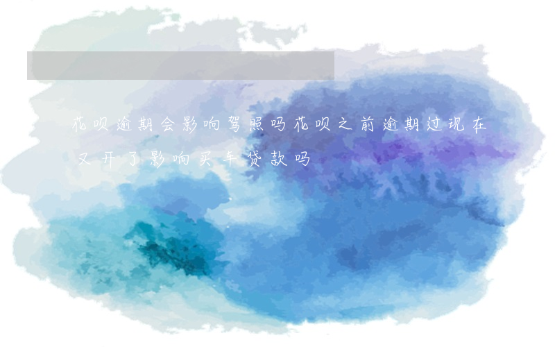 花呗逾期会影响驾照吗(花呗之前逾期过现在又开了影响买车贷款吗)