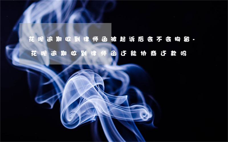 花呗逾期收到律师函被起诉后会不会拘留-花呗逾期收到律师函还能协商还款吗