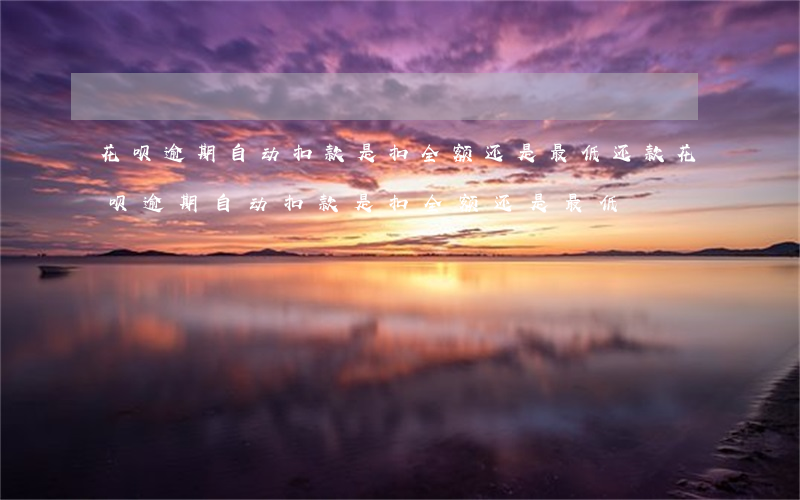 花呗逾期自动扣款是扣全额还是最低还款（花呗逾期自动扣款是扣全额还是最低）