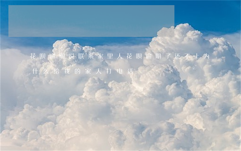 花呗逾期说联系家里人(花呗逾期了还不上为什么给我的家人打电话)