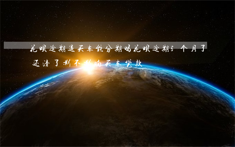 花呗逾期过买车能分期吗(花呗逾期5个月了还清了影不影响买车贷款)