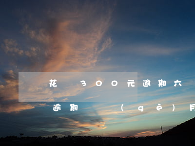 花唄300元逾期六個(gè)月(花唄三千逾期兩個(gè)月會(huì)怎么樣)