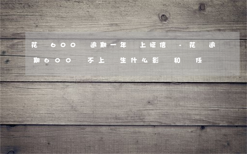 花唄600塊逾期一年會上征信嗎-花唄逾期600還不上產生什么影響和責任