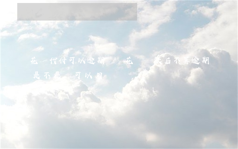 花唄代付可以逾期還嗎(花唄還款后不算逾期是不是還可以用)