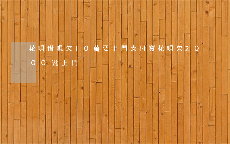 花唄借唄欠10萬要上門(支付寶花唄欠2000說上門)