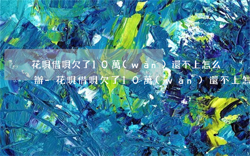 花唄借唄欠了10萬(wàn)還不上怎么辦-花唄借唄欠了10萬(wàn)還不上怎么辦