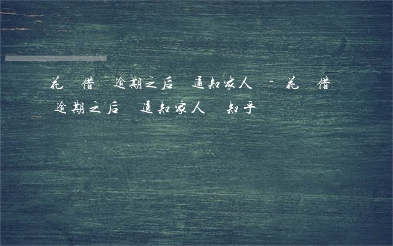 花唄借唄逾期之后會通知家人嗎-花唄借唄逾期之后會通知家人嗎知乎