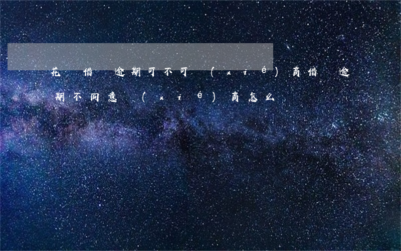 花唄借唄逾期可不可協(xié)商(借唄逾期不同意協(xié)商怎么辦)