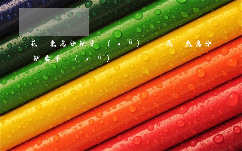 花唄免息分期手續(xù)費嗎(花唄免息分期要手續(xù)費嗎)