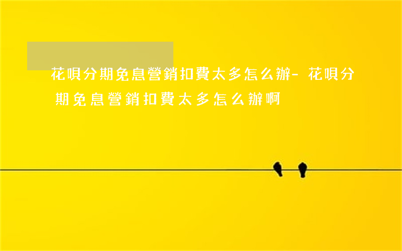 花唄分期免息營銷扣費太多怎么辦-花唄分期免息營銷扣費太多怎么辦啊