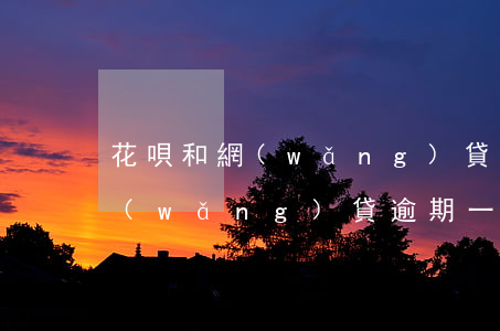 花唄和網(wǎng)貸逾期一年 花唄和網(wǎng)貸逾期一年