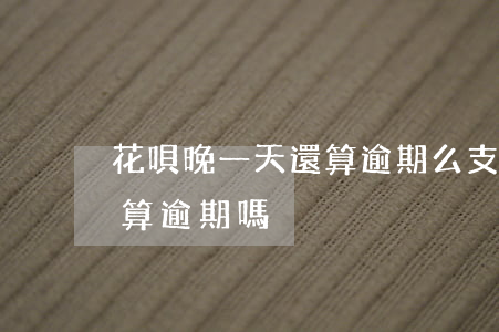 花唄晚一天還算逾期么(支付寶花唄晚還1天算逾期嗎)