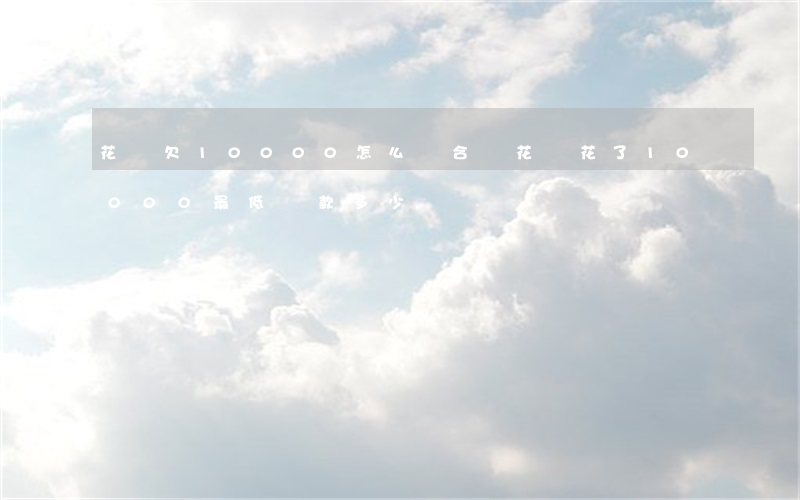 花唄欠10000怎么還合適(花唄花了10000最低還款多少)