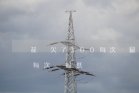 花唄欠了300每次還最低(花唄欠了300每次還最低)