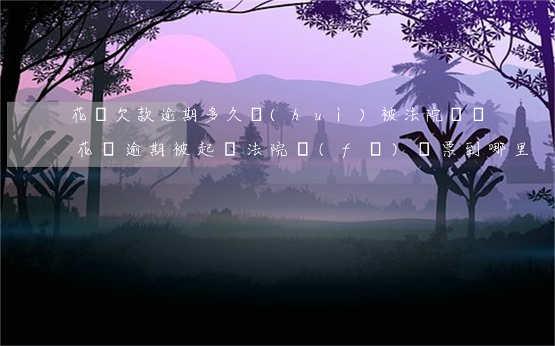 花唄欠款逾期多久會(huì)被法院傳單(花唄逾期被起訴,法院發(fā)傳票到哪里)