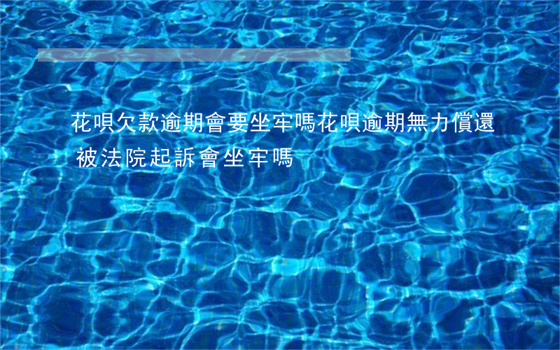 花唄欠款逾期會要坐牢嗎(花唄逾期無力償還被法院起訴會坐牢嗎)