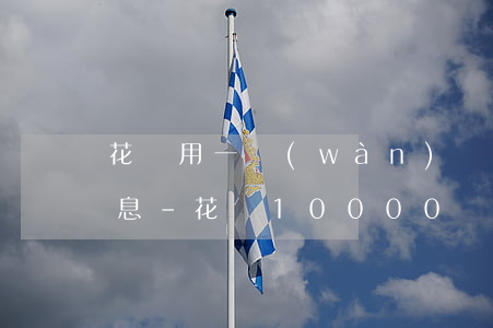 花唄用一萬(wàn)還最低還款有多少利息-花唄10000還最低還款利息是多少