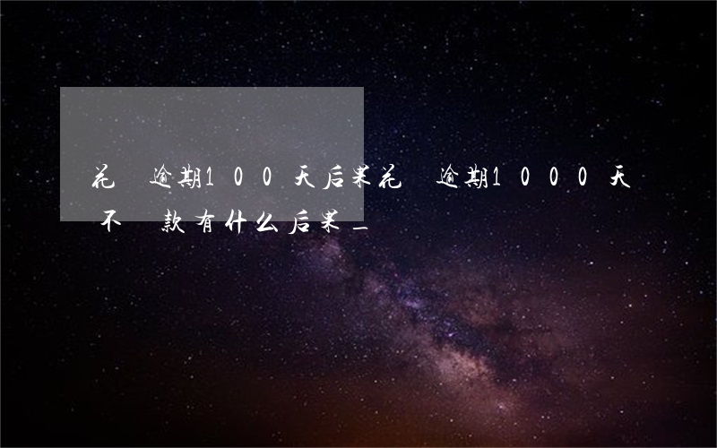 花唄逾期100天后果(花唄逾期1000天不還款有什么后果_)