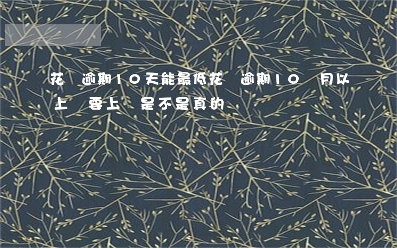 花唄逾期10天能最低(花唄逾期10個月以上說要上門是不是真的)