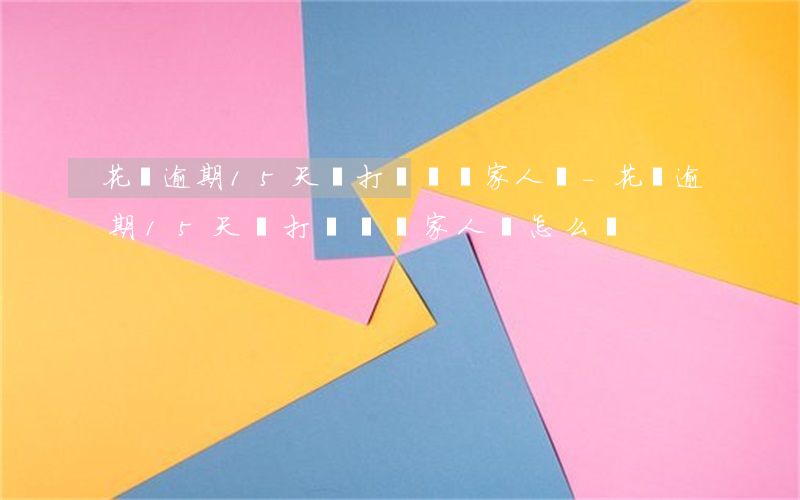 花唄逾期15天會打電話給家人嗎-花唄逾期15天會打電話給家人嗎怎么辦