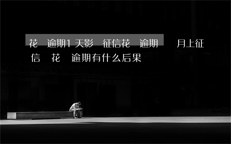 花唄逾期1天影響征信(花唄逾期兩個月上征信嗎?花唄逾期有什么后果)
