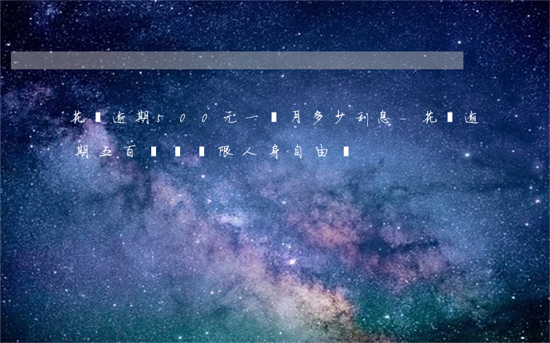 花唄逾期500元一個月多少利息-花唄逾期五百塊錢,會限人身自由嗎