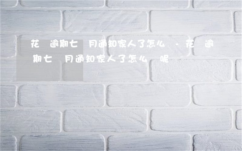 花唄逾期七個月通知家人了怎么辦-花唄逾期七個月通知家人了怎么辦呢