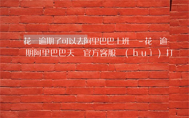 花唄逾期了可以去阿里巴巴上班嗎-花唄逾期阿里巴巴天貓官方客服會(huì)打電話嗎