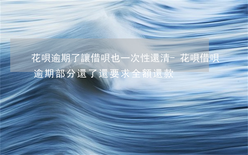 花唄逾期了讓借唄也一次性還清-花唄借唄逾期部分還了,還要求全額還款