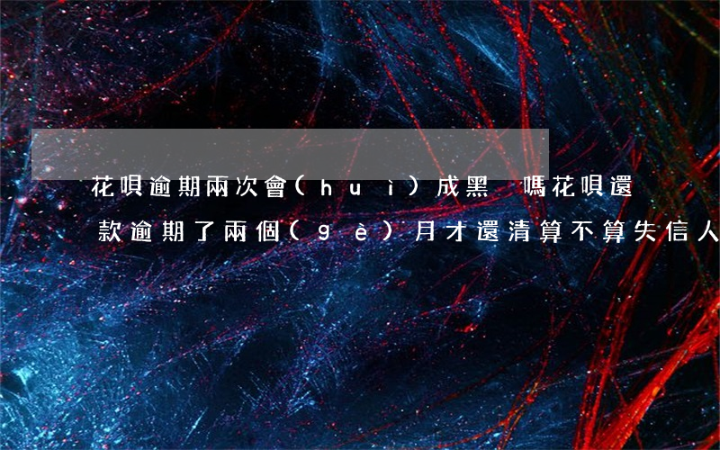 花唄逾期兩次會(huì)成黑戶嗎(花唄還款逾期了兩個(gè)月才還清,算不算失信人員)