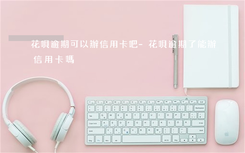 花唄逾期可以辦信用卡吧-花唄逾期了能辦信用卡嗎