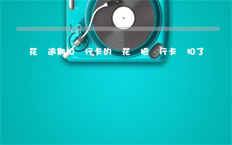 花唄逾期扣銀行卡的錢(花唄把銀行卡錢扣了)