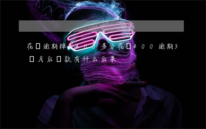 花唄逾期掉成400多分(花唄400逾期3個月后還款有什么后果)