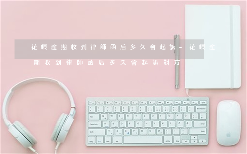 花唄逾期收到律師函后多久會起訴-花唄逾期收到律師函后多久會起訴對方