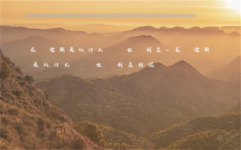 花唄逾期是以什么為單位罰利息-花唄逾期是以什么為單位罰利息的呢