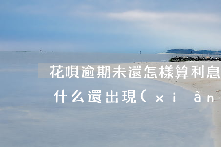 花唄逾期未還怎樣算利息(花唄逾期還款了為什么還出現(xiàn)利息未還款)