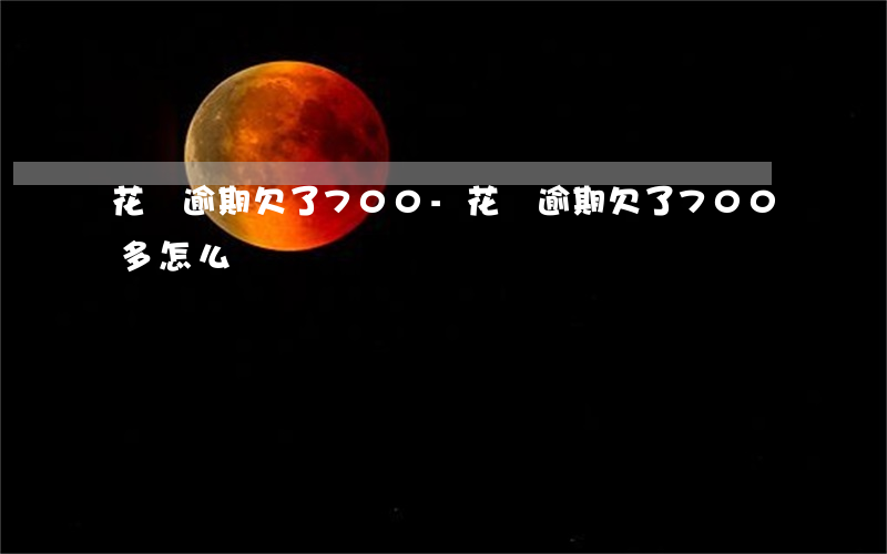 花唄逾期欠了700-花唄逾期欠了700多怎么辦