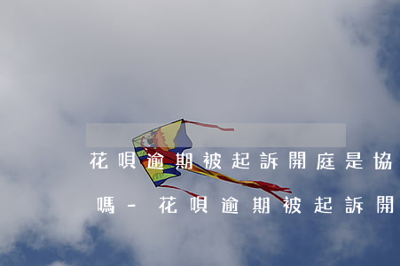 花唄逾期被起訴開庭是協(xié)商還款嗎-花唄逾期被起訴開庭是協(xié)商還款嗎怎么辦