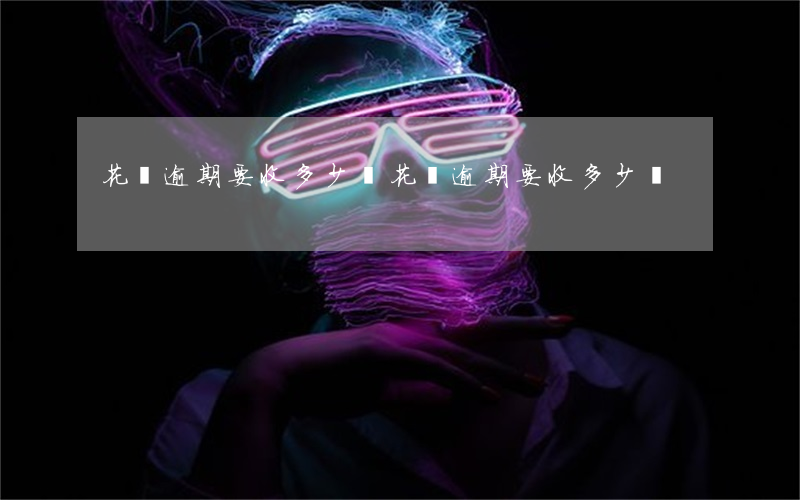 花唄逾期要收多少錢(花唄逾期要收多少錢)