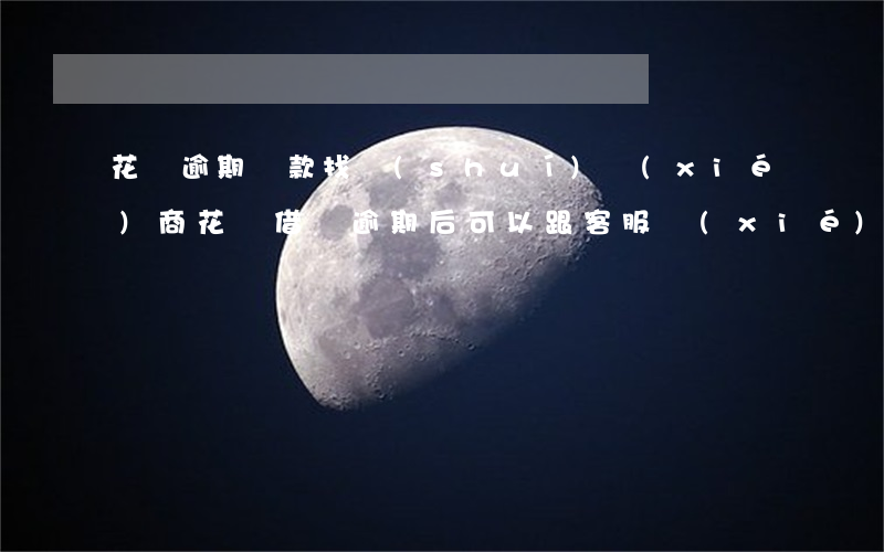 花唄逾期還款找誰(shuí)協(xié)商(花唄借唄逾期后可以跟客服協(xié)商還款嗎)