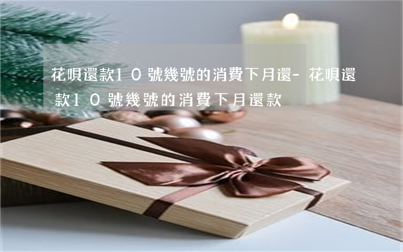 花唄還款10號幾號的消費下月還-花唄還款10號幾號的消費下月還款