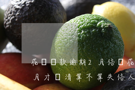 花唄還款逾期2月信譽(花唄還款逾期了兩個月才還清,算不算失信人員)