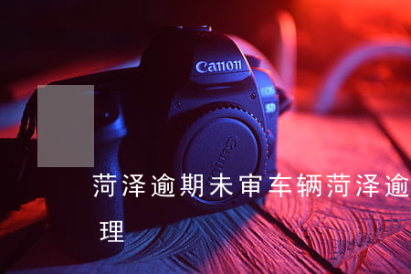 菏泽逾期未审车辆(菏泽逾期未审车辆如何处理)
