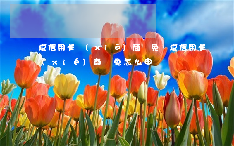 華夏信用卡協(xié)商減免(華夏信用卡協(xié)商減免怎么申請)