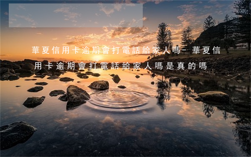 華夏信用卡逾期會打電話給家人嗎-華夏信用卡逾期會打電話給家人嗎是真的嗎