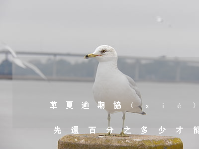 華夏逾期協(xié)商還款 華夏逾期還款先還百分之多少才能協(xié)商