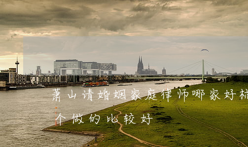 萧山请婚姻家庭律师哪家好(杭州婚姻律师哪个做的比较好)