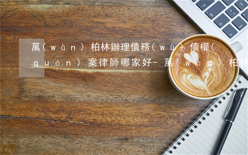 萬(wàn)柏林辦理債務(wù)債權(quán)案律師哪家好-萬(wàn)柏林區(qū)律師免費(fèi)咨詢