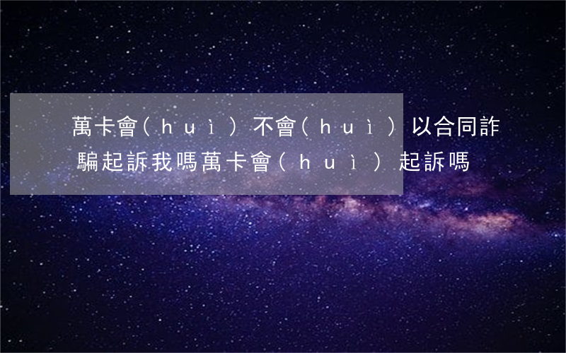 萬卡會(huì)不會(huì)以合同詐騙起訴我嗎(萬卡會(huì)起訴嗎?)