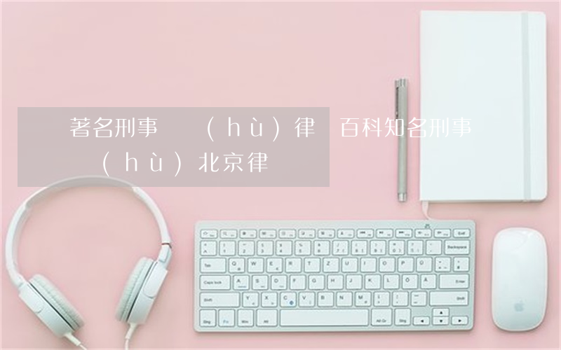 著名刑事辯護(hù)律師百科(知名刑事辯護(hù)北京律師)
